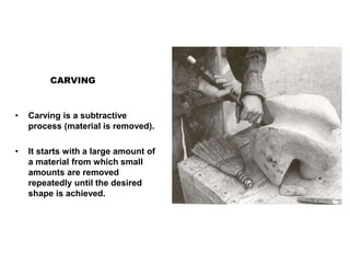 CARVING
• Carving is a subtractive
process (material is removed).
• It starts with a large amount of
a material from which small
amounts are removed
repeatedly until the desired
shape is achieved.
 