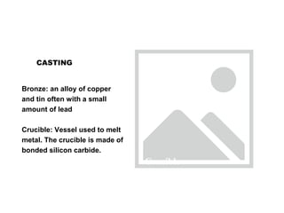 CASTING
Bronze: an alloy of copper
and tin often with a small
amount of lead
Crucible: Vessel used to melt
metal. The crucible is made of
bonded silicon carbide.
Crucible
 