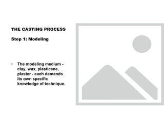 • The modeling medium -
clay, wax, plasticene,
plaster - each demands
its own specific
knowledge of technique.
THE CASTING PROCESS
Step 1: Modeling
 