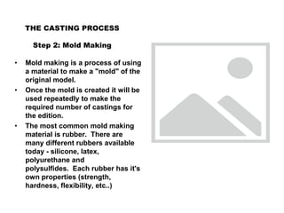 THE CASTING PROCESS
Step 2: Mold Making
• Mold making is a process of using
a material to make a "mold" of the
original model.
• Once the mold is created it will be
used repeatedly to make the
required number of castings for
the edition.
• The most common mold making
material is rubber. There are
many different rubbers available
today - silicone, latex,
polyurethane and
polysulfides. Each rubber has it's
own properties (strength,
hardness, flexibility, etc..)
 