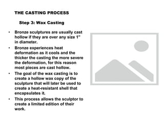 THE CASTING PROCESS
Step 3: Wax Casting
• Bronze sculptures are usually cast
hollow if they are over any size 1"
in diameter.
• Bronze experiences heat
deformation as it cools and the
thicker the casting the more severe
the deformation, for this reason
most pieces are cast hollow.
• The goal of the wax casting is to
create a hollow wax copy of the
sculpture that will later be used to
create a heat-resistant shell that
encapsulates it.
• This process allows the sculptor to
create a limited edition of their
work.
 