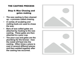 THE CASTING PROCESS
Step 4: Wax Chasing and
gates making
• The wax casting is then cleaned
up - a process called chasing.
• A variety of sculpting and
melting tools are used to chase
the wax.
• Bars of wax called gates are
attached by heating to the wax
casting. These gates are then
attached to a pour cup.
• The pour cup and gates are the
plumbing for the bronze - how
the metal will feed into the
casting. Often times a piece is
cast in several different pieces
and then welded together after
the casting has occurred.
 