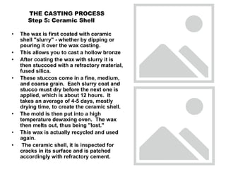 THE CASTING PROCESS
Step 5: Ceramic Shell
• The wax is first coated with ceramic
shell "slurry" - whether by dipping or
pouring it over the wax casting.
• This allows you to cast a hollow bronze
• After coating the wax with slurry it is
then stuccoed with a refractory material,
fused silica.
• These stuccos come in a fine, medium,
and coarse grain. Each slurry coat and
stucco must dry before the next one is
applied, which is about 12 hours. It
takes an average of 4-5 days, mostly
drying time, to create the ceramic shell.
• The mold is then put into a high
temperature dewaxing oven. The wax
then melts out, thus being "lost."
• This wax is actually recycled and used
again.
• The ceramic shell, it is inspected for
cracks in its surface and is patched
accordingly with refractory cement.
 