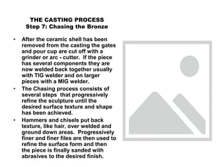 THE CASTING PROCESS
Step 7: Chasing the Bronze
• After the ceramic shell has been
removed from the casting the gates
and pour cup are cut off with a
grinder or arc - cutter. If the piece
has several components they are
now welded back together usually
with TIG welder and on larger
pieces with a MIG welder.
• The Chasing process consists of
several steps that progressively
refine the sculpture until the
desired surface texture and shape
has been achieved.
• Hammers and chisels put back
texture, like hair, over welded and
ground down areas. Progressively
finer and finer files are then used to
refine the surface form and then
the piece is finally sanded with
abrasives to the desired finish.
 