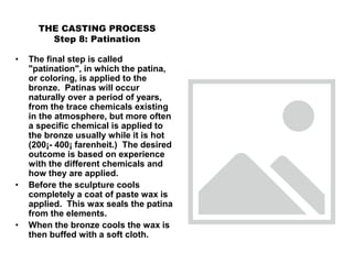 THE CASTING PROCESS
Step 8: Patination
• The final step is called
"patination", in which the patina,
or coloring, is applied to the
bronze. Patinas will occur
naturally over a period of years,
from the trace chemicals existing
in the atmosphere, but more often
a specific chemical is applied to
the bronze usually while it is hot
(200¡- 400¡ farenheit.) The desired
outcome is based on experience
with the different chemicals and
how they are applied.
• Before the sculpture cools
completely a coat of paste wax is
applied. This wax seals the patina
from the elements.
• When the bronze cools the wax is
then buffed with a soft cloth.
 