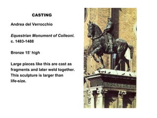 CASTING
Andrea del Verrocchio
Equestrian Monument of Colleoni.
c. 1483-1488
Bronze 15’ high
Large pieces like this are cast as
fragments and later weld together.
This sculpture is larger than
life-size.
 