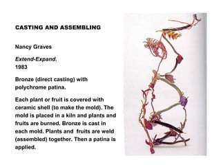 CASTING AND ASSEMBLING
Nancy Graves
Extend-Expand.
1983
Bronze (direct casting) with
polychrome patina.
Each plant or fruit is covered with
ceramic shell (to make the mold). The
mold is placed in a kiln and plants and
fruits are burned. Bronze is cast in
each mold. Plants and fruits are weld
(assembled) together. Then a patina is
applied.
 