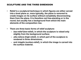 • Relief is a sculptural technique in which figures are either carved
into a level plane or, more typically, the plane is removed to
create images on its surface without completely disconnecting
them from the plane. It is therefore not free-standing or in the
round, but usually has a background from which the main
elements of the composition rise.
• There are three basic forms of relief sculpture:
– bas-relief (low-relief), in which the sculpture is raised only
slightly from the background surface;
– alto-relievo (high-relief), in which part of the sculpture is
rendered in three dimensions;
– and intaglio (sunken-relief), in which the image is carved into
the surface material.
SCULPTURE AND THE THIRD DIMENSION
 