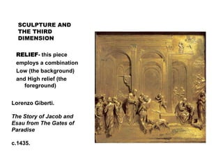 SCULPTURE AND
THE THIRD
DIMENSION
RELIEF- this piece
employs a combination
Low (the background)
and High relief (the
foreground)
Lorenzo Giberti.
The Story of Jacob and
Esau from The Gates of
Paradise
c.1435.
 