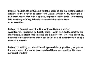 Rodin's 'Burghers of Calais' tell the story of the six distinguished
citizens of the French coastal town Calais, who in 1347, during the
Hundred-Years War with England, exposed themselves volunteerly
into captivity of King Edward III to save their town from
extermination.
Instead of focussing on the first of the citizens who had
volunteered, Eustache de Saint-Pierre, Rodin decided to portray six
individuals. Instead of idealising the dignity of their heroic sacrifice,
he revealed their misery and inner doubt and showed them in rough
sack-like clothes.
Instead of setting up a traditional pyramidal composition, he placed
the six men on the same level, each of them occupied by his own
personal conflict:
 