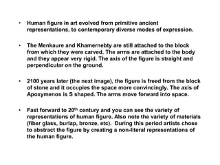 • Human figure in art evolved from primitive ancient
representations, to contemporary diverse modes of expression.
• The Menkaure and Khamernebty are still attached to the block
from which they were carved. The arms are attached to the body
and they appear very rigid. The axis of the figure is straight and
perpendicular on the ground.
• 2100 years later (the next image), the figure is freed from the block
of stone and it occupies the space more convincingly. The axis of
Apoxymenos is S shaped. The arms move forward into space.
• Fast forward to 20th century and you can see the variety of
representations of human figure. Also note the variety of materials
(fiber glass, burlap, bronze, etc). During this period artists chose
to abstract the figure by creating a non-literal representations of
the human figure.
 