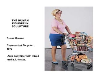 THE HUMAN
FIGUGRE IN
SCULPTURE
Duane Hanson
Supermarket Shopper
1970
Auto body filler with mixed
media. Life size.
 