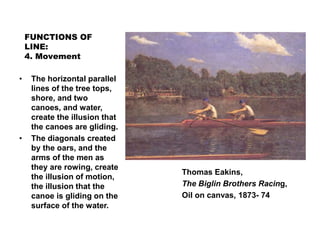 FUNCTIONS OF
LINE:
4. Movement
Thomas Eakins,
The Biglin Brothers Racing,
Oil on canvas, 1873- 74
• The horizontal parallel
lines of the tree tops,
shore, and two
canoes, and water,
create the illusion that
the canoes are gliding.
• The diagonals created
by the oars, and the
arms of the men as
they are rowing, create
the illusion of motion,
the illusion that the
canoe is gliding on the
surface of the water.
 