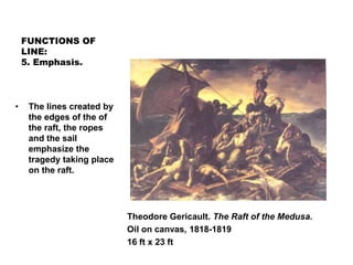FUNCTIONS OF
LINE:
5. Emphasis.
Theodore Gericault. The Raft of the Medusa.
Oil on canvas, 1818-1819
16 ft x 23 ft
• The lines created by
the edges of the of
the raft, the ropes
and the sail
emphasize the
tragedy taking place
on the raft.
 