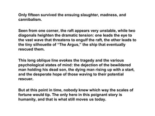 Only fifteen survived the ensuing slaughter, madness, and
cannibalism.
Seen from one corner, the raft appears very unstable, while two
diagonals heighten the dramatic tension: one leads the eye to
the vast wave that threatens to engulf the raft, the other leads to
the tiny silhouette of “The Argus,” the ship that eventually
rescued them.
This long oblique line evokes the tragedy and the various
psychological states of mind: the dejection of the bewildered
man holding his dead son, the dying man rising up with a start,
and the desperate hope of those waving to their potential
rescuer.
But at this point in time, nobody knew which way the scales of
fortune would tip. The only hero in this poignant story is
humanity, and that is what still moves us today.
 