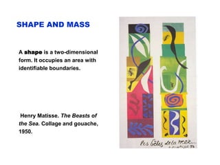 SHAPE AND MASS
A shape is a two-dimensional
form. It occupies an area with
identifiable boundaries.
Henry Matisse. The Beasts of
the Sea. Collage and gouache,
1950.
 