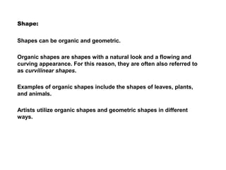 Shape:
Shapes can be organic and geometric.
Organic shapes are shapes with a natural look and a flowing and
curving appearance. For this reason, they are often also referred to
as curvilinear shapes.
Examples of organic shapes include the shapes of leaves, plants,
and animals.
Artists utilize organic shapes and geometric shapes in different
ways.
 