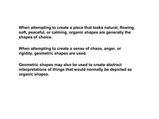 When attempting to create a piece that looks natural, flowing,
soft, peaceful, or calming, organic shapes are generally the
shapes of choice.
When attempting to create a sense of chaos, anger, or
rigidity, geometric shapes are used.
Geometric shapes may also be used to create abstract
interpretations of things that would normally be depicted as
organic shapes.
 