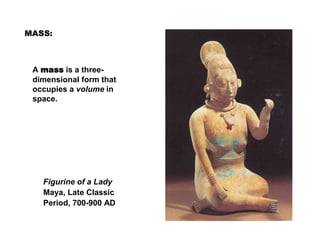 A mass is a three-
dimensional form that
occupies a volume in
space.
Figurine of a Lady
Maya, Late Classic
Period, 700-900 AD
MASS:
 