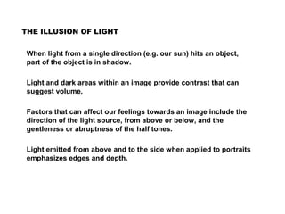 THE ILLUSION OF LIGHT
When light from a single direction (e.g. our sun) hits an object,
part of the object is in shadow.
Light and dark areas within an image provide contrast that can
suggest volume.
Factors that can affect our feelings towards an image include the
direction of the light source, from above or below, and the
gentleness or abruptness of the half tones.
Light emitted from above and to the side when applied to portraits
emphasizes edges and depth.
 