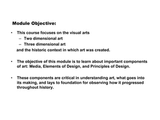 Module Objective:
• This course focuses on the visual arts
– Two dimensional art
– Three dimensional art
and the historic context in which art was created.
• The objective of this module is to learn about important components
of art: Media, Elements of Design, and Principles of Design.
• These components are critical in understanding art, what goes into
its making, and lays to foundation for observing how it progressed
throughout history.
 