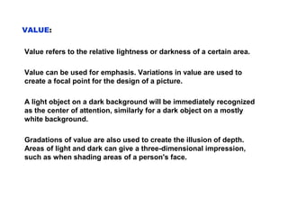 VALUE:
Value refers to the relative lightness or darkness of a certain area.
Value can be used for emphasis. Variations in value are used to
create a focal point for the design of a picture.
A light object on a dark background will be immediately recognized
as the center of attention, similarly for a dark object on a mostly
white background.
Gradations of value are also used to create the illusion of depth.
Areas of light and dark can give a three-dimensional impression,
such as when shading areas of a person's face.
 