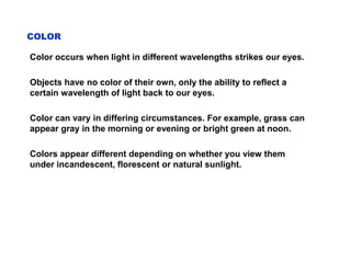 COLOR
Color occurs when light in different wavelengths strikes our eyes.
Objects have no color of their own, only the ability to reflect a
certain wavelength of light back to our eyes.
Color can vary in differing circumstances. For example, grass can
appear gray in the morning or evening or bright green at noon.
Colors appear different depending on whether you view them
under incandescent, florescent or natural sunlight.
 