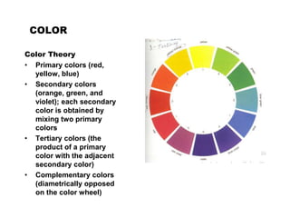 COLOR
Color Theory
• Primary colors (red,
yellow, blue)
• Secondary colors
(orange, green, and
violet); each secondary
color is obtained by
mixing two primary
colors
• Tertiary colors (the
product of a primary
color with the adjacent
secondary color)
• Complementary colors
(diametrically opposed
on the color wheel)
 