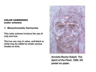 COLOR HARMONIES
(color scheme)
1. Monochromatic Harmonies
This color scheme involves the use of
only one hue.
The hue can vary in value, and black or
white may be added to create various
shades or tints.
Arnoldo-Roche Rabell. The
Spirit of the Flesh. 1980. Oil
pastel on paper.
 