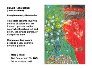 COLOR HARMONIES
(color scheme)
Complementary Harmonies
This color scheme involves
the use of colors that are
located opposite on the
color wheel such as red and
green, yellow and purple, or
orange and blue.
Complementary colors
produce a very exciting,
dynamic pattern.
Marc Chagall
The Painter and His Wife,
Oil on canvas, 1969
 
