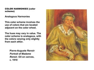 COLOR HARMONIES (color
scheme)
Analogous Harmonies
This color scheme involves the
use of colors that are located
adjacent on the color wheel.
The hues may vary in value. The
color scheme is analogous, with
the colors varying only slightly
from each other.
Pierre-Auguste Renoir
Portrait of Madame
Renoir. Oil on canvas,
c. 1910
 