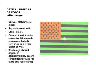 OPTICAL EFFECTS
OF COLOR
(afterimage)
• Stripes: GREEN and
black
• Square corner: red
• Stars: black.
• Stare at the dot in the
center for 30 seconds
minimum. Quickly
turn eyes to a white
paper or wall.
• The image should
appear in
complementary colors
(green background for
stars and red stripes)
 