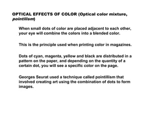 OPTICAL EFFECTS OF COLOR (Optical color mixture,
pointilism)
When small dots of color are placed adjacent to each other,
your eye will combine the colors into a blended color.
This is the principle used when printing color in magazines.
Dots of cyan, magenta, yellow and black are distributed in a
pattern on the paper, and depending on the quantity of a
certain dot, you will see a specific color on the page.
Georges Seurat used a technique called pointillism that
involved creating art using the combination of dots to form
images.
 