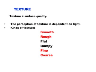TEXTURE
Texture = surface quality.
• The perception of texture is dependent on light.
• Kinds of texture:
Smooth
Rough
Flat
Bumpy
Fine
Coarse
 