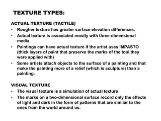 TEXTURE TYPES:
ACTUAL TEXTURE (TACTILE)
• Rougher texture has greater surface elevation differences.
• Actual texture is associated mostly with three-dimensional
media.
• Paintings can have actual texture if the artist uses IMPASTO
(thick layers of paint that preserve the marks of the tool they
were applied with)
• Some artists attach objects to the surface of a painting and that
make the painting more of a relief (which is sculpture) than a
painting.
VISUAL TEXTURE
• The visual texture is a simulation of actual texture
• The marks on a two-dimensional surface record only the effects
of light and dark in the form of patterns that are similar to the
ones from the world around us.
 