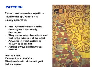 PATTERN
Pattern: any decorative, repetitive
motif or design. Pattern it is
usually decorative.
• The repeated elements in the
drawing are intentionally
decorative.
• They do not resemble nature, and
that is the intention of the artist.
• Artworks in which pattern is
heavily used are flat.
• Almost always creates visual
texture.
Gustav Klimt.
Expectation. c. 1905-09.
Mixed media with silver and gold
leaf on paper.
 
