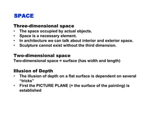 SPACE
Three-dimensional space
• The space occupied by actual objects.
• Space is a necessary element.
• In architecture we can talk about interior and exterior space.
• Sculpture cannot exist without the third dimension.
Two-dimensional space
Two-dimensional space = surface (has width and length)
Illusion of Depth
• The illusion of depth on a flat surface is dependent on several
“tricks”
• First the PICTURE PLANE (= the surface of the painting) is
established
 