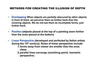 METHODS FOR CREATING THE ILLUSION OF DEPTH
• Overlapping When objects are partially obscured by other objects
in front of them, we perceive them as further back than the
covering objects. We do not see them as incomplete forms, just
further back.
• Position (objects placed at the top of a painting seem farther
than the ones placed at the bottom)
• Linear Perspective (developed and perfected by Italian artists
during the 15th century). Rules of linear perspective include:
1.forms away from viewer are smaller than the ones
close.
2.parallel lines converge (vanishing point). isometric
perspective;
 