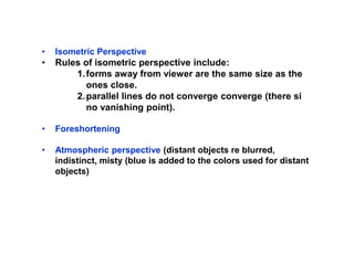 • Isometric Perspective
• Rules of isometric perspective include:
1.forms away from viewer are the same size as the
ones close.
2.parallel lines do not converge converge (there si
no vanishing point).
• Foreshortening
• Atmospheric perspective (distant objects re blurred,
indistinct, misty (blue is added to the colors used for distant
objects)
 