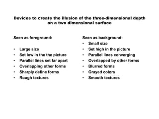 Devices to create the illusion of the three-dimensional depth
on a two dimensional surface
Seen as foreground:
• Large size
• Set low in the the picture
• Parallel lines set far apart
• Overlapping other forms
• Sharply define forms
• Rough textures
Seen as background:
• Small size
• Set high in the picture
• Parallel lines converging
• Overlapped by other forms
• Blurred forms
• Grayed colors
• Smooth textures
 