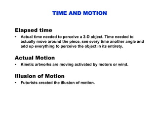 TIME AND MOTION
Elapsed time
• Actual time needed to perceive a 3-D object. Time needed to
actually move around the piece, see every time another angle and
add up everything to perceive the object in its entirety.
Actual Motion
• Kinetic artworks are moving activated by motors or wind.
Illusion of Motion
• Futurists created the illusion of motion.
 