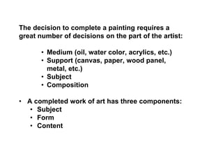 The decision to complete a painting requires a
great number of decisions on the part of the artist:
• Medium (oil, water color, acrylics, etc.)
• Support (canvas, paper, wood panel,
metal, etc.)
• Subject
• Composition
• A completed work of art has three components:
• Subject
• Form
• Content
 