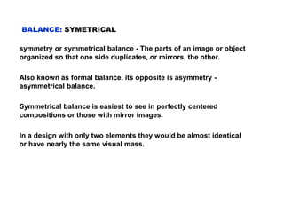 BALANCE: SYMETRICAL
symmetry or symmetrical balance - The parts of an image or object
organized so that one side duplicates, or mirrors, the other.
Also known as formal balance, its opposite is asymmetry -
asymmetrical balance.
Symmetrical balance is easiest to see in perfectly centered
compositions or those with mirror images.
In a design with only two elements they would be almost identical
or have nearly the same visual mass.
 