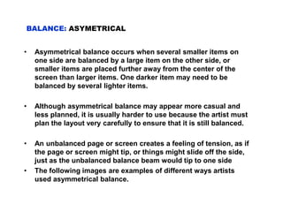 • Asymmetrical balance occurs when several smaller items on
one side are balanced by a large item on the other side, or
smaller items are placed further away from the center of the
screen than larger items. One darker item may need to be
balanced by several lighter items.
• Although asymmetrical balance may appear more casual and
less planned, it is usually harder to use because the artist must
plan the layout very carefully to ensure that it is still balanced.
• An unbalanced page or screen creates a feeling of tension, as if
the page or screen might tip, or things might slide off the side,
just as the unbalanced balance beam would tip to one side
• The following images are examples of different ways artists
used asymmetrical balance.
BALANCE: ASYMETRICAL
 