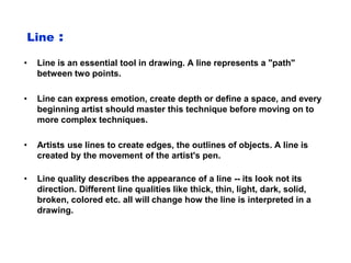 Line :
• Line is an essential tool in drawing. A line represents a "path"
between two points.
• Line can express emotion, create depth or define a space, and every
beginning artist should master this technique before moving on to
more complex techniques.
• Artists use lines to create edges, the outlines of objects. A line is
created by the movement of the artist's pen.
• Line quality describes the appearance of a line -- its look not its
direction. Different line qualities like thick, thin, light, dark, solid,
broken, colored etc. all will change how the line is interpreted in a
drawing.
 