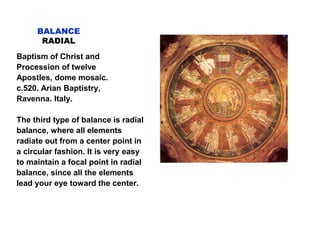 BALANCE
RADIAL
Baptism of Christ and
Procession of twelve
Apostles, dome mosaic.
c.520. Arian Baptistry,
Ravenna. Italy.
The third type of balance is radial
balance, where all elements
radiate out from a center point in
a circular fashion. It is very easy
to maintain a focal point in radial
balance, since all the elements
lead your eye toward the center.
 