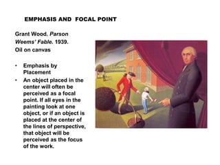 EMPHASIS AND FOCAL POINT
Grant Wood. Parson
Weems’ Fable. 1939.
Oil on canvas
• Emphasis by
Placement
• An object placed in the
center will often be
perceived as a focal
point. If all eyes in the
painting look at one
object, or if an object is
placed at the center of
the lines of perspective,
that object will be
perceived as the focus
of the work.
 
