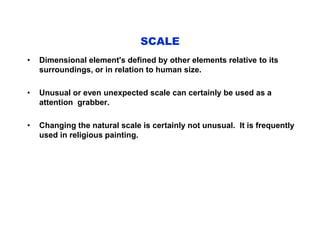 • Dimensional element's defined by other elements relative to its
surroundings, or in relation to human size.
• Unusual or even unexpected scale can certainly be used as a
attention grabber.
• Changing the natural scale is certainly not unusual. It is frequently
used in religious painting.
SCALE
 