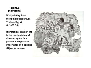 SCALE
(hierarchal)
Wall painting from
the tomb of Nebamun.
Thebes, Egypt.
C. 1450 B.C.
Hierarchical scale in art
is the manipulation of
size and space in a
picture to emphasize
importance of a specific
Object or person.
 
