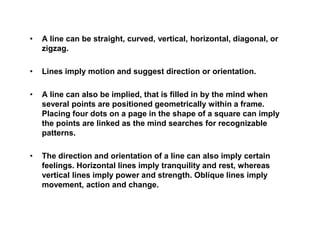 • A line can be straight, curved, vertical, horizontal, diagonal, or
zigzag.
• Lines imply motion and suggest direction or orientation.
• A line can also be implied, that is filled in by the mind when
several points are positioned geometrically within a frame.
Placing four dots on a page in the shape of a square can imply
the points are linked as the mind searches for recognizable
patterns.
• The direction and orientation of a line can also imply certain
feelings. Horizontal lines imply tranquility and rest, whereas
vertical lines imply power and strength. Oblique lines imply
movement, action and change.
 
